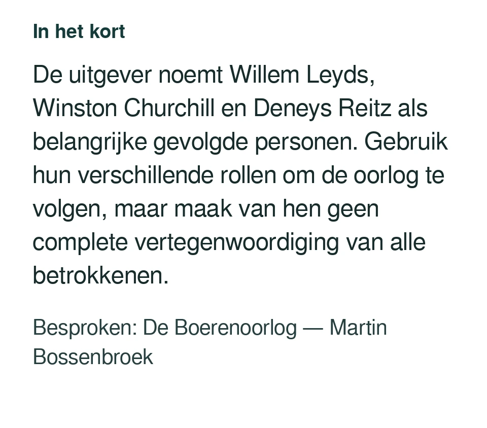 De uitgever noemt Willem Leyds, Winston Churchill en Deneys Reitz als belangrijke gevolgde personen. Gebruik hun verschillende rollen om de oorlog te volgen, maar maak van hen geen complete vertegenwoordiging van alle betrokkenen. Besproken: De Boerenoorlog — Martin Bossenbroek.