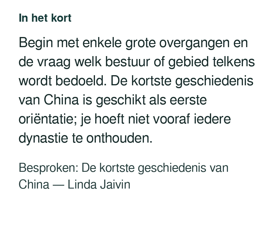 Begin met enkele grote overgangen en de vraag welk bestuur of gebied telkens wordt bedoeld. De kortste geschiedenis van China is geschikt als eerste oriëntatie; je hoeft niet vooraf iedere dynastie te onthouden. Besproken: De kortste geschiedenis van China — Linda Jaivin.