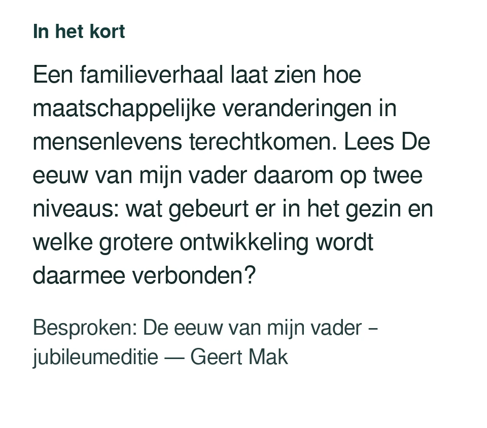 Een familieverhaal laat zien hoe maatschappelijke veranderingen in mensenlevens terechtkomen. Lees De eeuw van mijn vader daarom op twee niveaus: wat gebeurt er in het gezin en welke grotere ontwikkeling wordt daarmee verbonden? Besproken: De eeuw van mijn vader – jubileumeditie — Geert Mak.