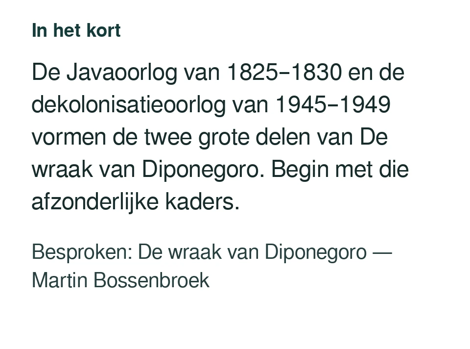 De Javaoorlog van 1825–1830 en de dekolonisatieoorlog van 1945–1949 vormen de twee grote delen van De wraak van Diponegoro. Begin met die afzonderlijke kaders. Besproken: De wraak van Diponegoro — Martin Bossenbroek.