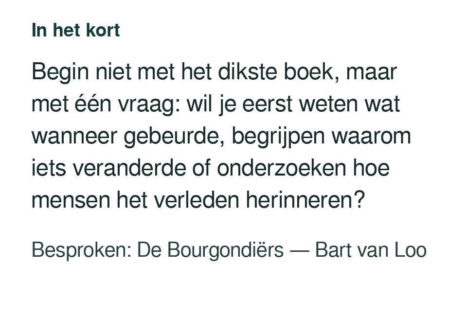 Begin niet met het dikste boek, maar met één vraag: wil je eerst weten wat wanneer gebeurde, begrijpen waarom iets veranderde of onderzoeken hoe mensen het verleden herinneren? Besproken: De Bourgondiërs — Bart van Loo.