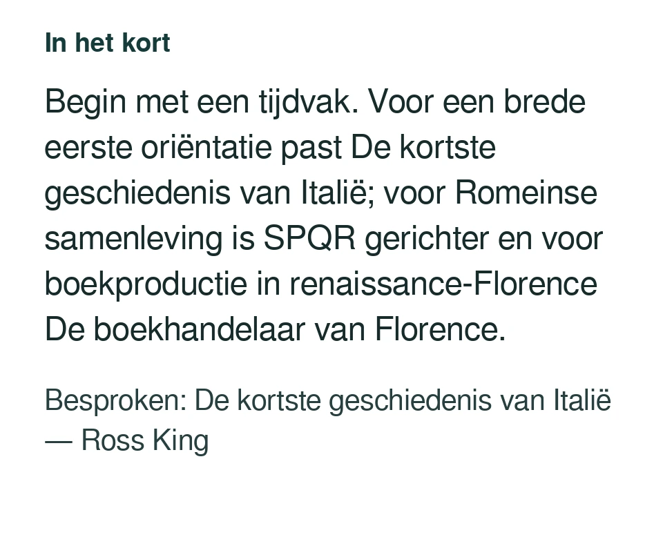 Begin met een tijdvak. Voor een brede eerste oriëntatie past De kortste geschiedenis van Italië; voor Romeinse samenleving is SPQR gerichter en voor boekproductie in renaissance-Florence De boekhandelaar van Florence. Besproken: De kortste geschiedenis van Italië — Ross King.