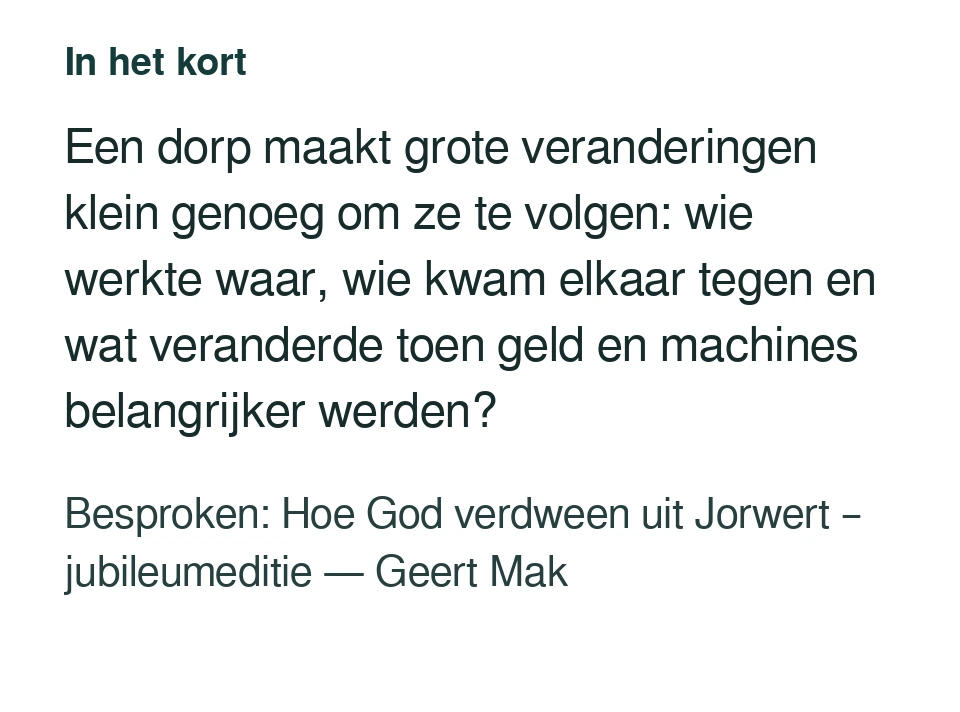 Een dorp maakt grote veranderingen klein genoeg om ze te volgen: wie werkte waar, wie kwam elkaar tegen en wat veranderde toen geld en machines belangrijker werden? Besproken: Hoe God verdween uit Jorwert – jubileumeditie — Geert Mak.