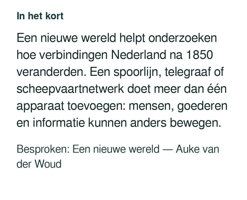 Een nieuwe wereld helpt onderzoeken hoe verbindingen Nederland na 1850 veranderden. Een spoorlijn, telegraaf of scheepvaartnetwerk doet meer dan één apparaat toevoegen: mensen, goederen en informatie kunnen anders bewegen. Besproken: Een nieuwe wereld — Auke van der Woud.