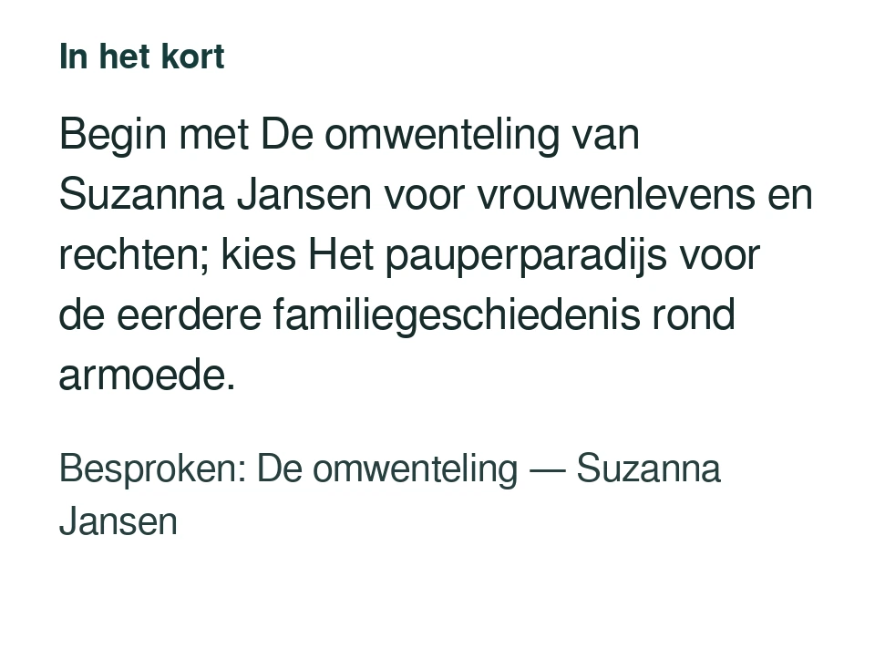 Begin met De omwenteling van Suzanna Jansen voor vrouwenlevens en rechten; kies Het pauperparadijs voor de eerdere familiegeschiedenis rond armoede. Besproken: De omwenteling — Suzanna Jansen.